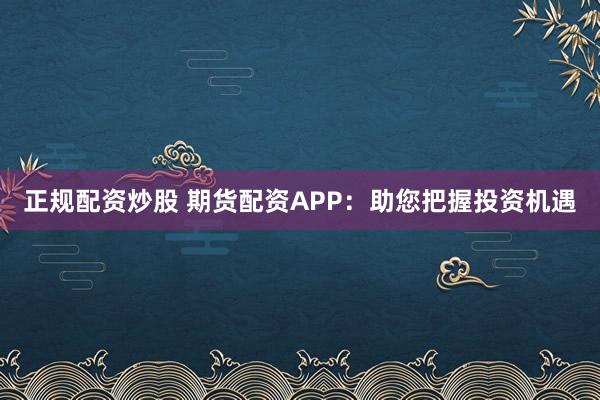 正规配资炒股 期货配资APP：助您把握投资机遇