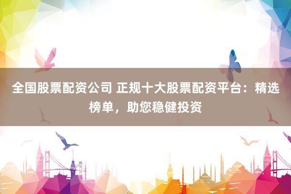 全国股票配资公司 正规十大股票配资平台：精选榜单，助您稳健投资