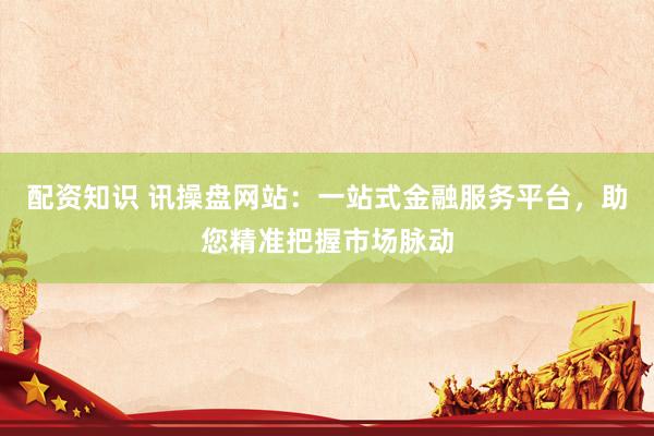 配资知识 讯操盘网站：一站式金融服务平台，助您精准把握市场脉动