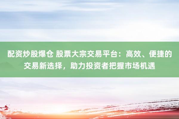 配资炒股爆仓 股票大宗交易平台：高效、便捷的交易新选择，助力投资者把握市场机遇