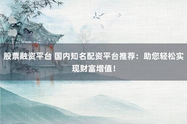 股票融资平台 国内知名配资平台推荐：助您轻松实现财富增值！