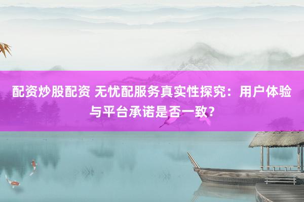 配资炒股配资 无忧配服务真实性探究：用户体验与平台承诺是否一致？