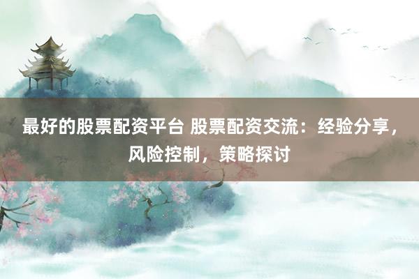 最好的股票配资平台 股票配资交流：经验分享，风险控制，策略探讨