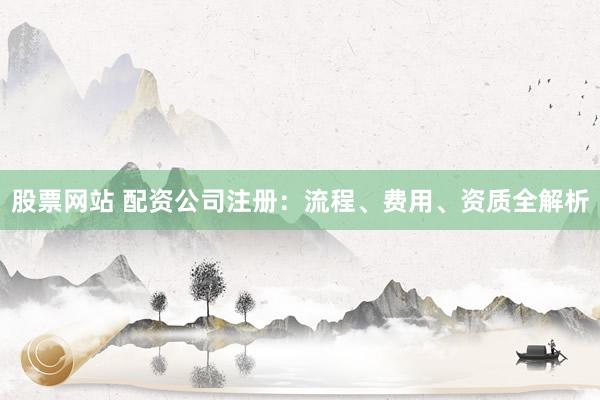 股票网站 配资公司注册：流程、费用、资质全解析