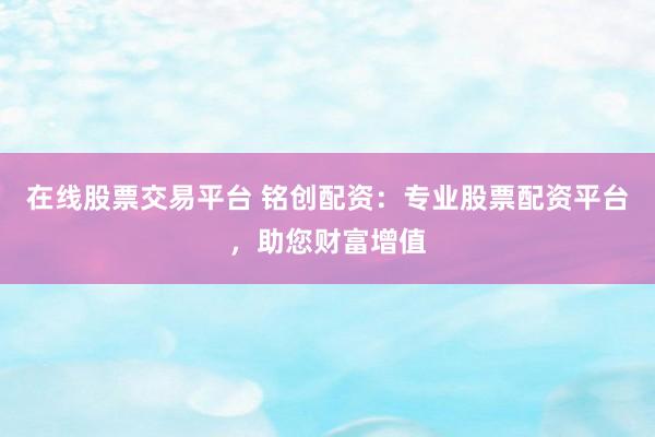 在线股票交易平台 铭创配资：专业股票配资平台，助您财富增值