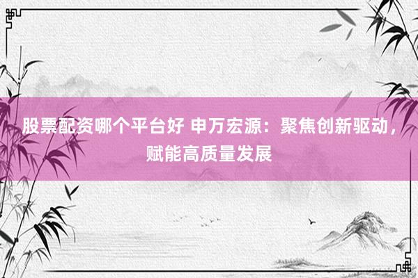 股票配资哪个平台好 申万宏源：聚焦创新驱动，赋能高质量发展