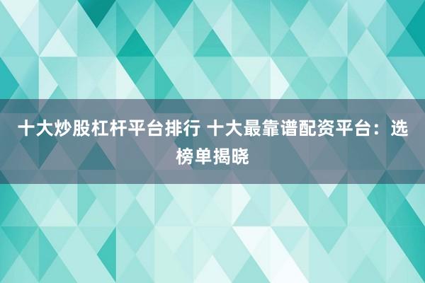 十大炒股杠杆平台排行 十大最靠谱配资平台：选榜单揭晓