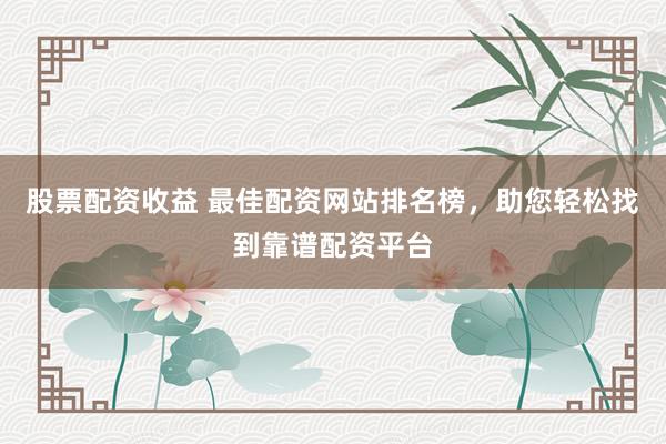 股票配资收益 最佳配资网站排名榜，助您轻松找到靠谱配资平台