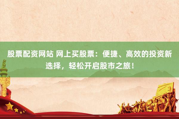 股票配资网站 网上买股票：便捷、高效的投资新选择，轻松开启股市之旅！