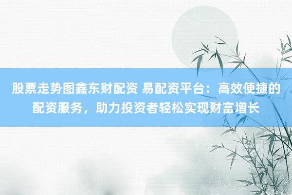 股票走势图鑫东财配资 易配资平台：高效便捷的配资服务，助力投资者轻松实现财富增长