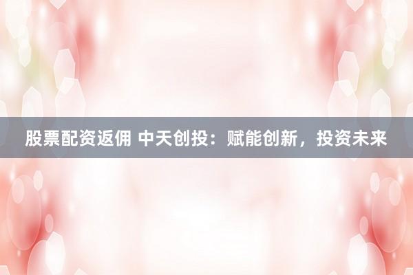 股票配资返佣 中天创投：赋能创新，投资未来