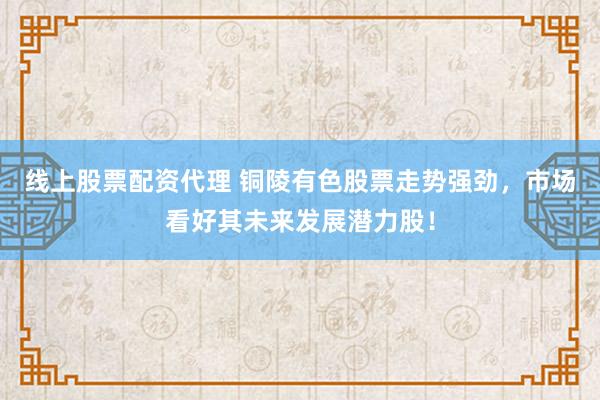 线上股票配资代理 铜陵有色股票走势强劲，市场看好其未来发展潜力股！