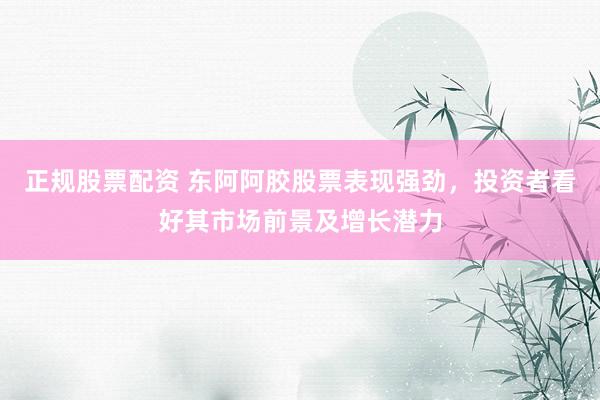 正规股票配资 东阿阿胶股票表现强劲，投资者看好其市场前景及增长潜力