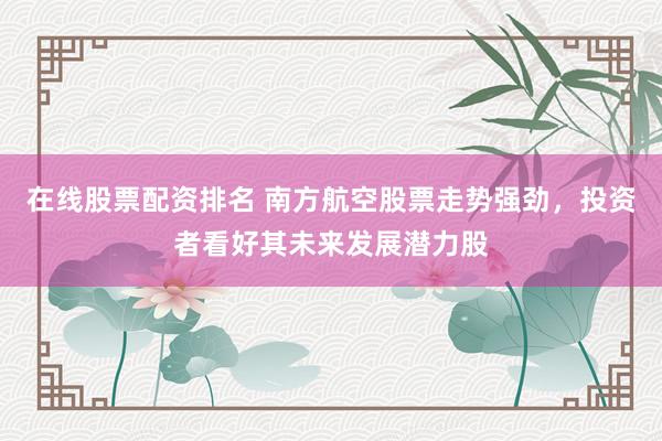 在线股票配资排名 南方航空股票走势强劲，投资者看好其未来发展潜力股
