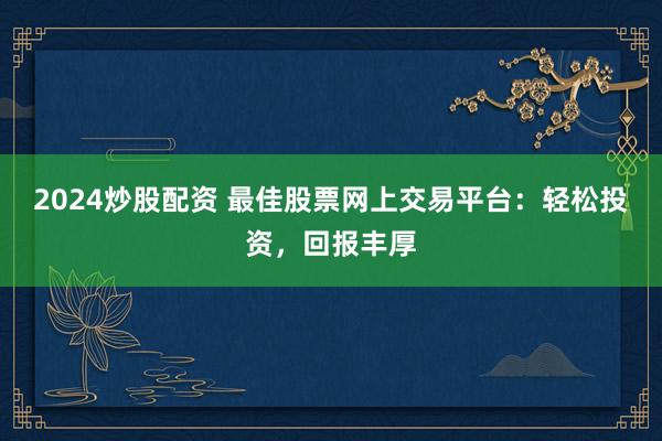 2024炒股配资 最佳股票网上交易平台：轻松投资，回报丰厚
