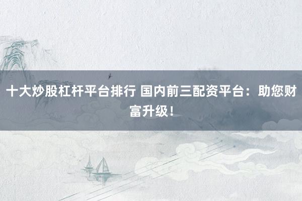 十大炒股杠杆平台排行 国内前三配资平台：助您财富升级！
