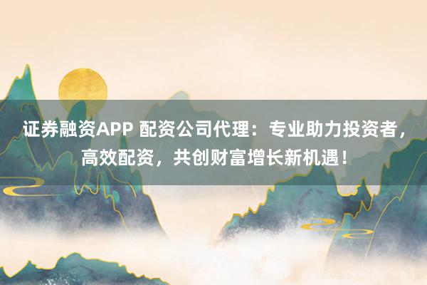 证券融资APP 配资公司代理：专业助力投资者，高效配资，共创财富增长新机遇！
