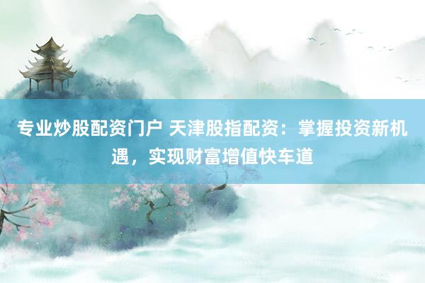 专业炒股配资门户 天津股指配资：掌握投资新机遇，实现财富增值快车道