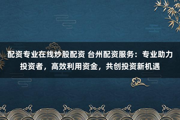 配资专业在线炒股配资 台州配资服务：专业助力投资者，高效利用资金，共创投资新机遇