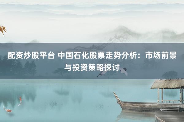配资炒股平台 中国石化股票走势分析：市场前景与投资策略探讨