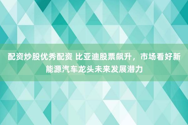 配资炒股优秀配资 比亚迪股票飙升，市场看好新能源汽车龙头未来发展潜力