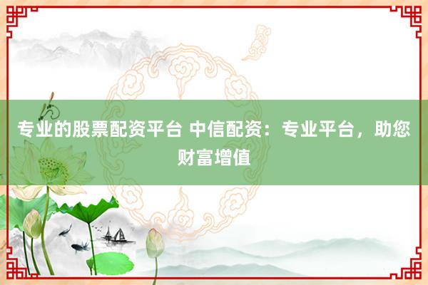 专业的股票配资平台 中信配资：专业平台，助您财富增值