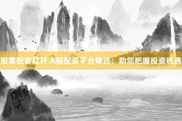 股票配资杠杆 A股配资平台精选：助您把握投资机遇