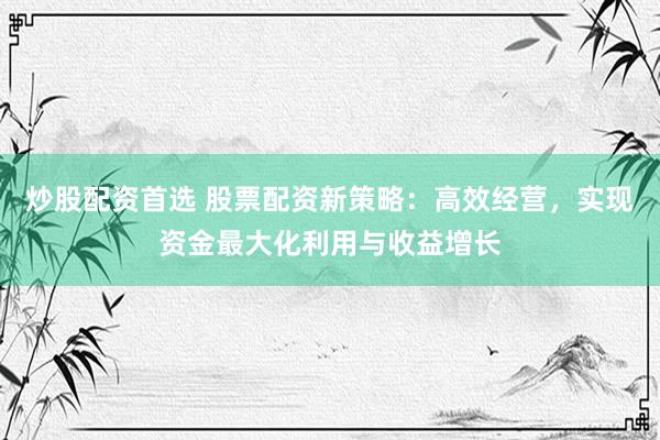 炒股配资首选 股票配资新策略：高效经营，实现资金最大化利用与收益增长