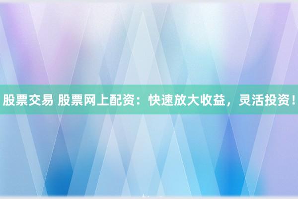 股票交易 股票网上配资：快速放大收益，灵活投资！
