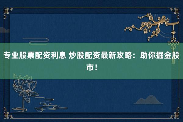 专业股票配资利息 炒股配资最新攻略：助你掘金股市！