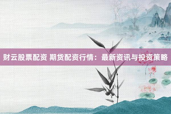 财云股票配资 期货配资行情：最新资讯与投资策略