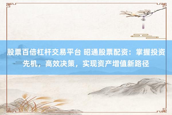 股票百倍杠杆交易平台 昭通股票配资：掌握投资先机，高效决策，实现资产增值新路径