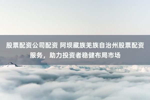 股票配资公司配资 阿坝藏族羌族自治州股票配资服务，助力投资者稳健布局市场