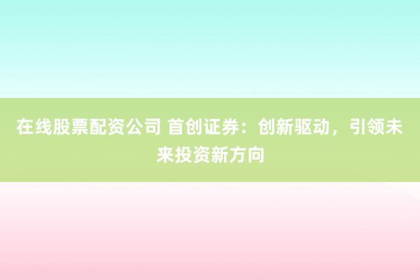 在线股票配资公司 首创证券:创新驱动,引领未来投资新方向