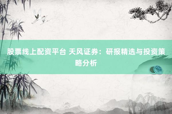 股票线上配资平台 天风证券:研报精选与投资策略分析