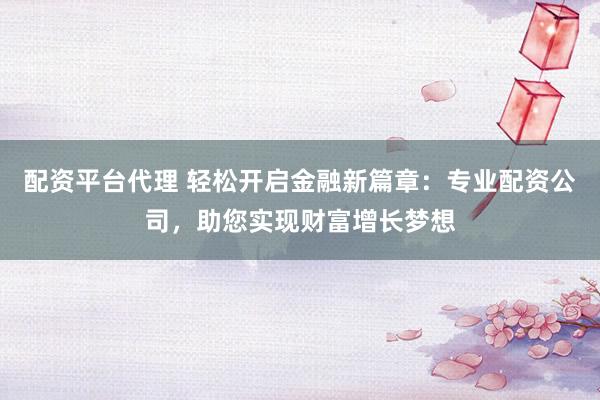 配资平台代理 轻松开启金融新篇章：专业配资公司，助您实现财富增长梦想
