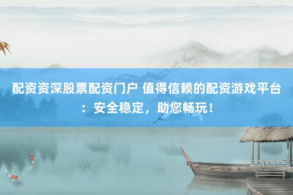配资资深股票配资门户 值得信赖的配资游戏平台：安全稳定，助您畅玩！