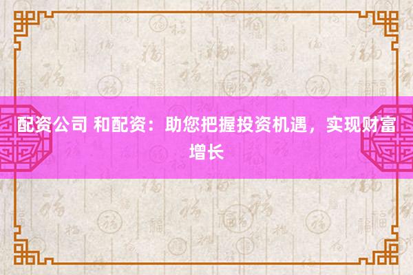 配资公司 和配资：助您把握投资机遇，实现财富增长