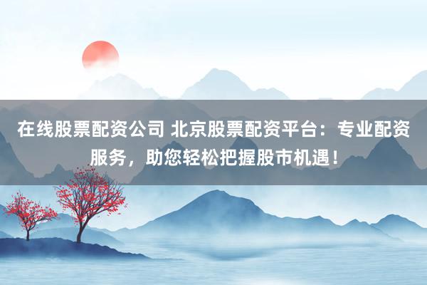 在线股票配资公司 北京股票配资平台:专业配资服务,助您轻松把握股市机遇!