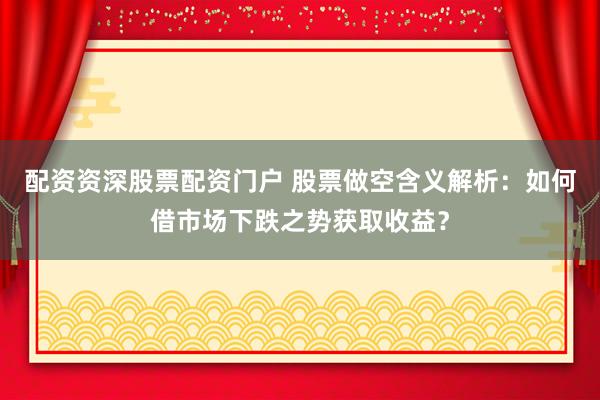 配资资深股票配资门户 股票做空含义解析:如何借市场下跌之势获取收益?