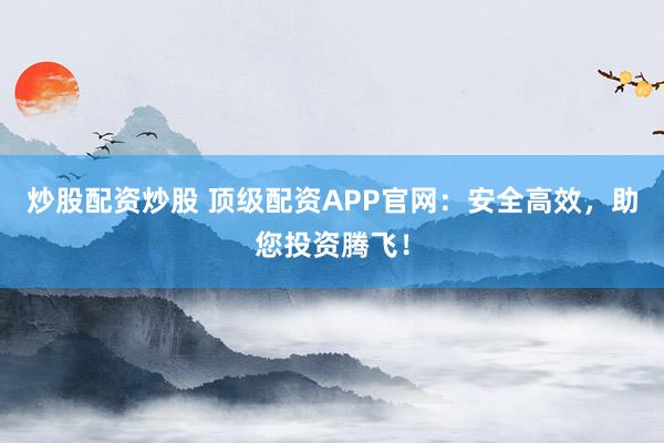 炒股配资炒股 顶级配资APP官网:安全高效,助您投资腾飞!