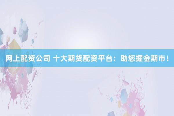 网上配资公司 十大期货配资平台：助您掘金期市！