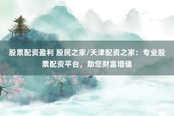 股票配资盈利 股民之家/天津配资之家：专业股票配资平台，助您财富增值