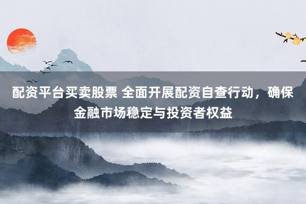配资平台买卖股票 全面开展配资自查行动，确保金融市场稳定与投资者权益
