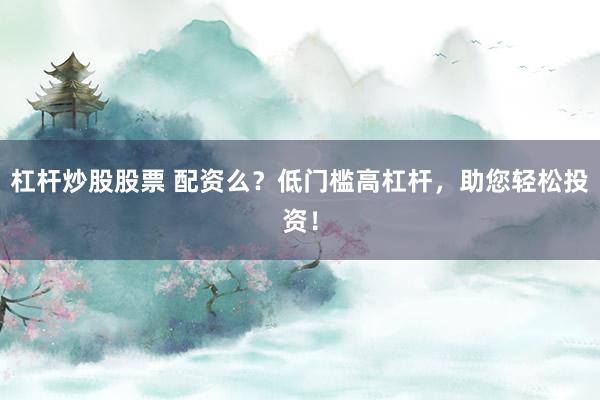 杠杆炒股股票 配资么？低门槛高杠杆，助您轻松投资！