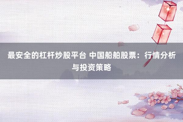 最安全的杠杆炒股平台 中国船舶股票：行情分析与投资策略