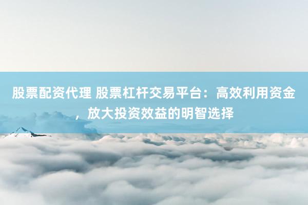 股票配资代理 股票杠杆交易平台：高效利用资金，放大投资效益的明智选择