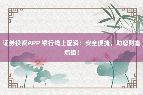 证券投资APP 银行线上配资:安全便捷,助您财富增值!