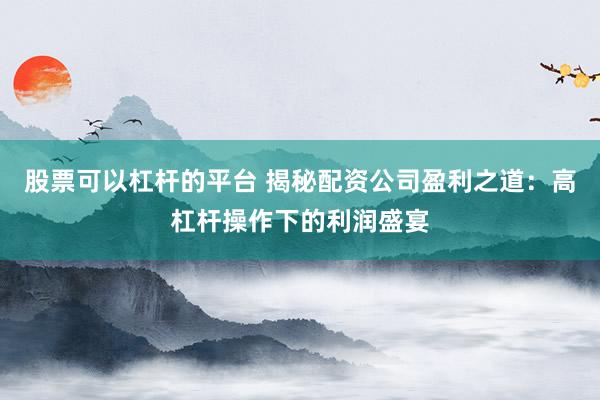 股票可以杠杆的平台 揭秘配资公司盈利之道:高杠杆操作下的利润盛宴