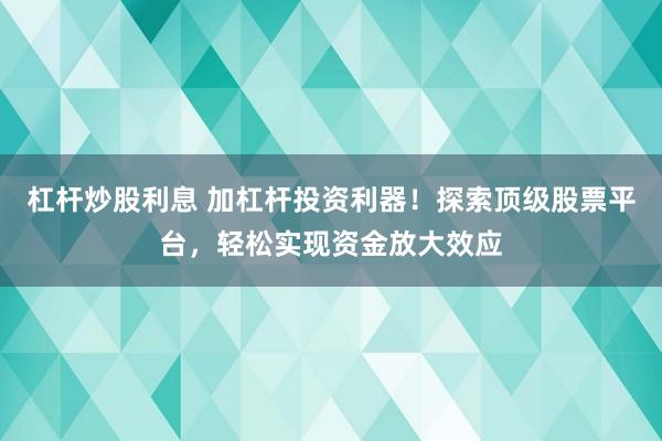 杠杆炒股利息 加杠杆投资利器!探索顶级股票平台,轻松实现资金放大效应